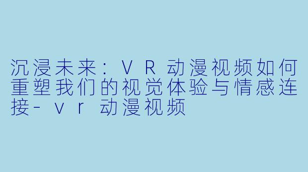 沉浸未来：VR动漫视频如何重塑我们的视觉体验与情感连接