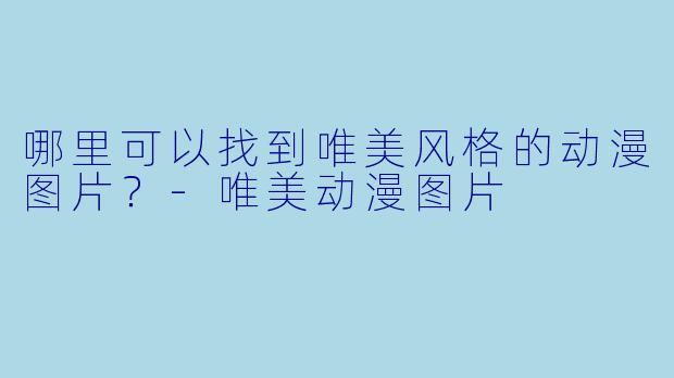 哪里可以找到唯美风格的动漫图片？-唯美动漫图片