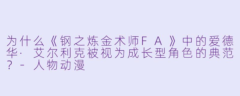 为什么《钢之炼金术师FA》中的爱德华·艾尔利克被视为成长型角色的典范？-人物动漫