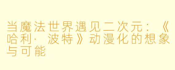 当魔法世界遇见二次元：《哈利·波特》动漫化的想象与可能