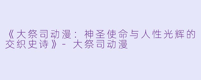 《大祭司动漫：神圣使命与人性光辉的交织史诗》-大祭司动漫