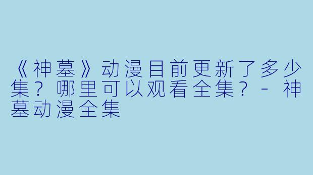 《神墓》动漫目前更新了多少集？哪里可以观看全集？-神墓动漫全集