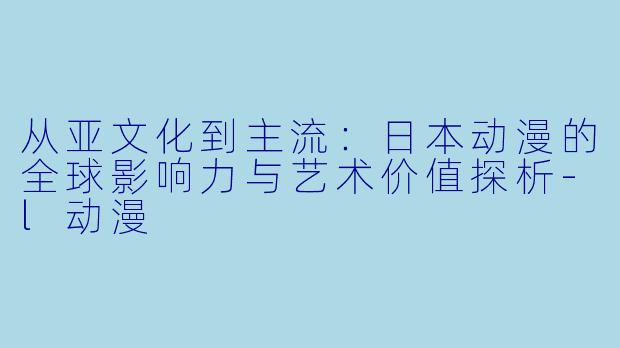 从亚文化到主流：日本动漫的全球影响力与艺术价值探析-l动漫
