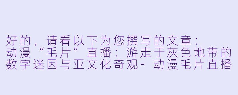 好的，请看以下为您撰写的文章：

动漫“毛片”直播：游走于灰色地带的数字迷因与亚文化奇观-动漫毛片直播