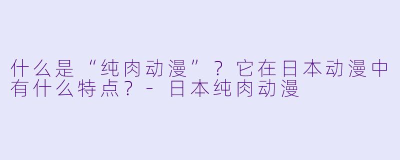 什么是“纯肉动漫”？它在日本动漫中有什么特点？-日本纯肉动漫