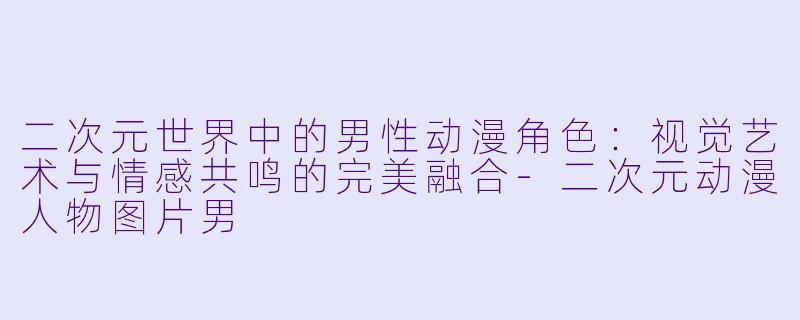 二次元世界中的男性动漫角色:视觉艺术与情感共鸣的完美融合