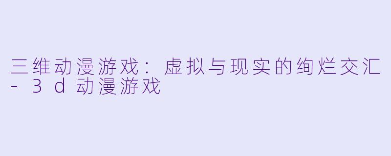 三维动漫游戏：虚拟与现实的绚烂交汇-3d动漫游戏