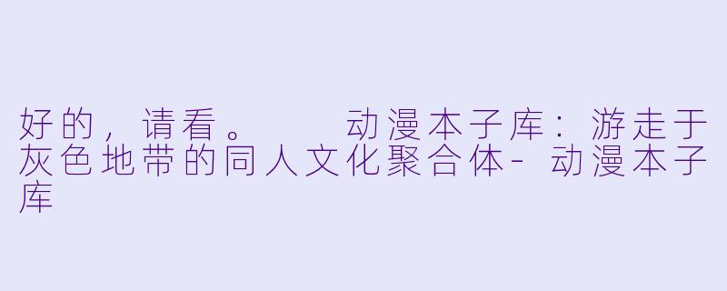 好的，请看。

动漫本子库：游走于灰色地带的同人文化聚合体-动漫本子库
