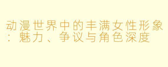 动漫世界中的丰满女性形象：魅力、争议与角色深度