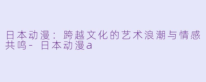 日本动漫：跨越文化的艺术浪潮与情感共鸣-日本动漫a