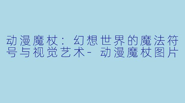 动漫魔杖：幻想世界的魔法符号与视觉艺术-动漫魔杖图片