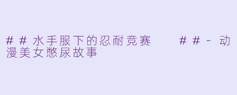 ##水手服下的忍耐竞赛

##-动漫美女憋尿故事