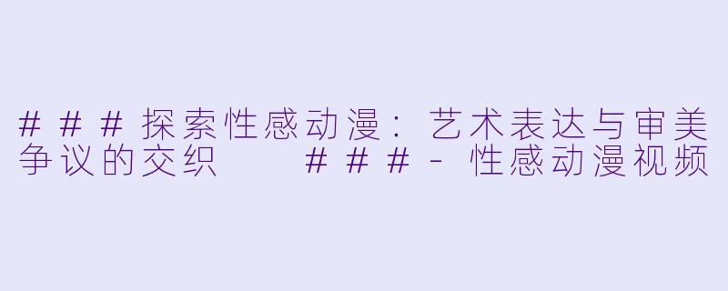 ###探索性感动漫：艺术表达与审美争议的交织

###-性感动漫视频