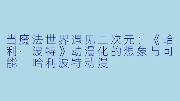 当魔法世界遇见二次元：《哈利·波特》动漫化的想象与可能-哈利波特动漫