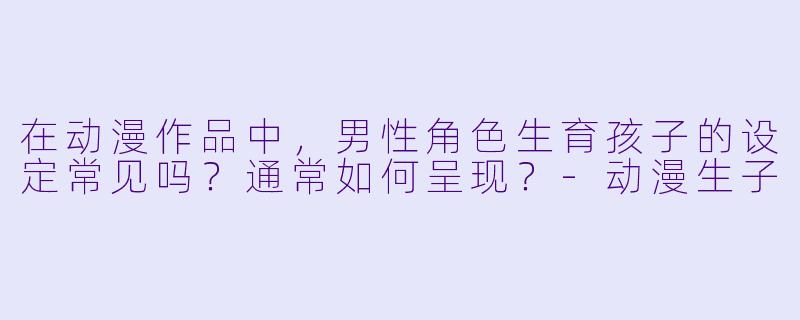 在动漫作品中，男性角色生育孩子的设定常见吗？通常如何呈现？-动漫生子
