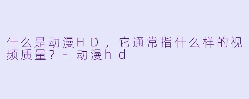 什么是动漫HD，它通常指什么样的视频质量？-动漫hd