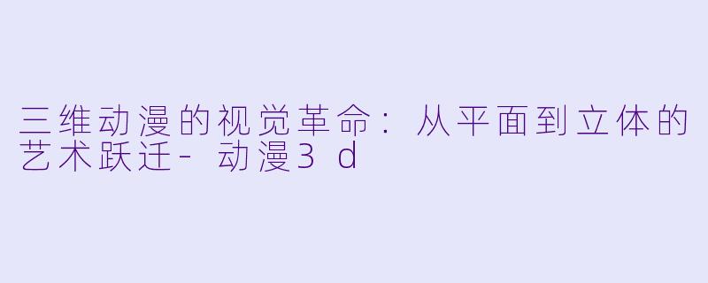 三维动漫的视觉革命：从平面到立体的艺术跃迁-动漫3d