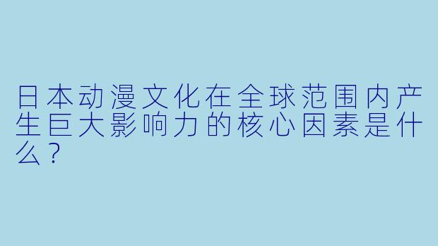日本动漫文化在全球范围内产生巨大影响力的核心因素是什么？