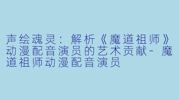 声绘魂灵：解析《魔道祖师》动漫配音演员的艺术贡献-魔道祖师动漫配音演员