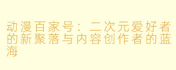 动漫百家号：二次元爱好者的新聚落与内容创作者的蓝海
