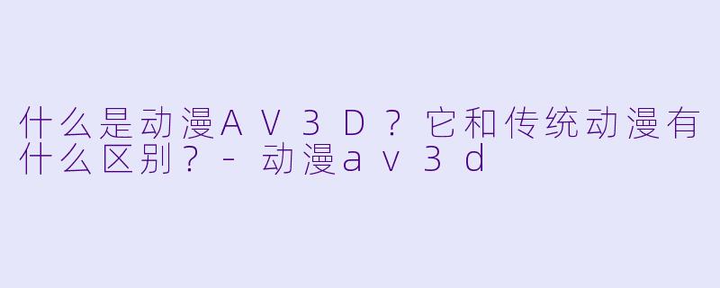 什么是动漫AV3D?它和传统动漫有什么区别?