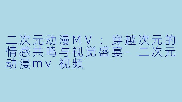 二次元动漫MV：穿越次元的情感共鸣与视觉盛宴-二次元动漫mv视频