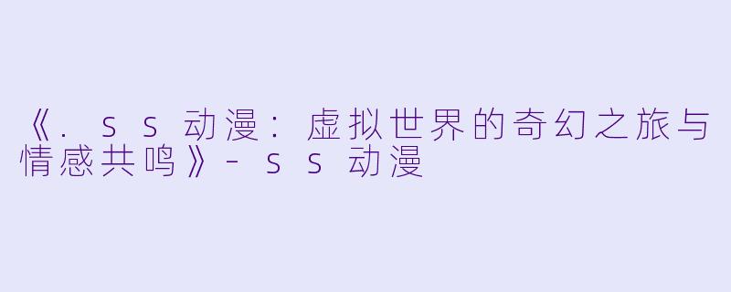 《.ss动漫：虚拟世界的奇幻之旅与情感共鸣》-ss动漫