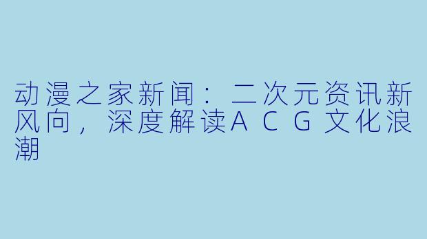 动漫之家新闻：二次元资讯新风向，深度解读ACG文化浪潮