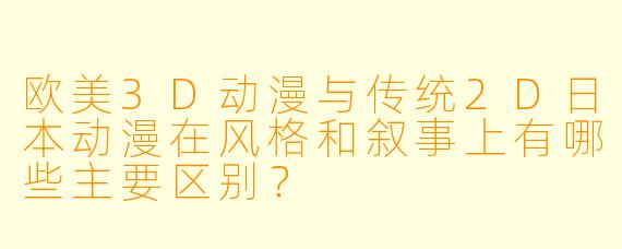 欧美3D动漫与传统2D日本动漫在风格和叙事上有哪些主要区别？