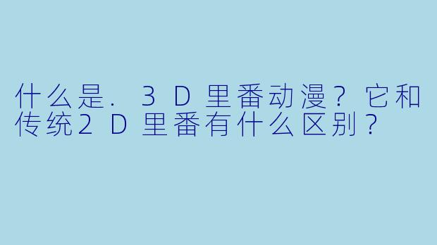 什么是.3D里番动漫？它和传统2D里番有什么区别？