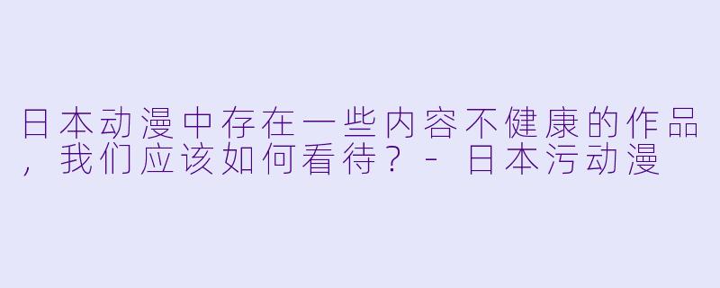 日本动漫中存在一些内容不健康的作品，我们应该如何看待？-日本污动漫