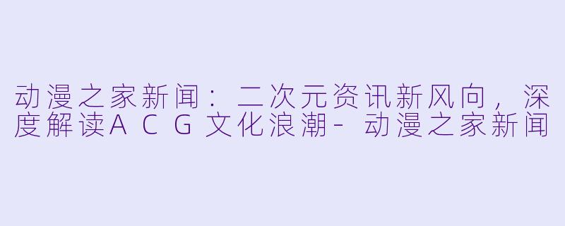 动漫之家新闻：二次元资讯新风向，深度解读ACG文化浪潮-动漫之家新闻