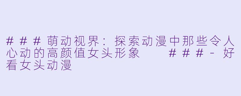 ###萌动视界：探索动漫中那些令人心动的高颜值女头形象

###-好看女头动漫