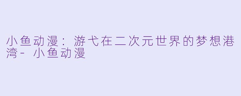 小鱼动漫：游弋在二次元世界的梦想港湾-小鱼动漫