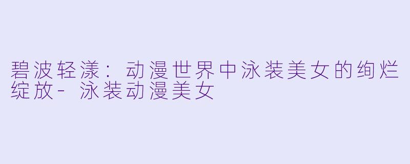 碧波轻漾：动漫世界中泳装美女的绚烂绽放-泳装动漫美女