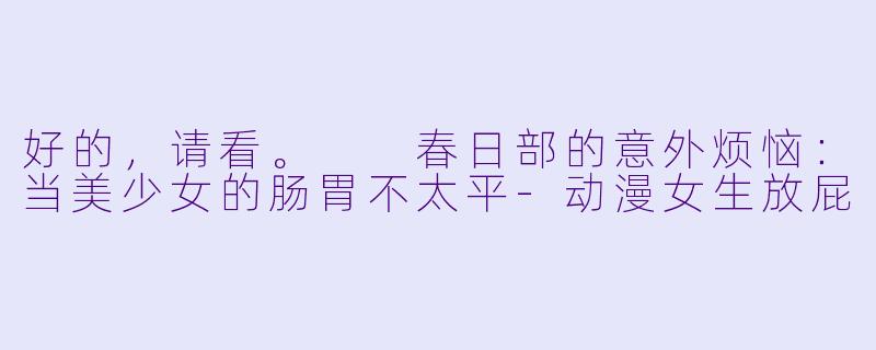 好的，请看。

春日部的意外烦恼：当美少女的肠胃不太平-动漫女生放屁