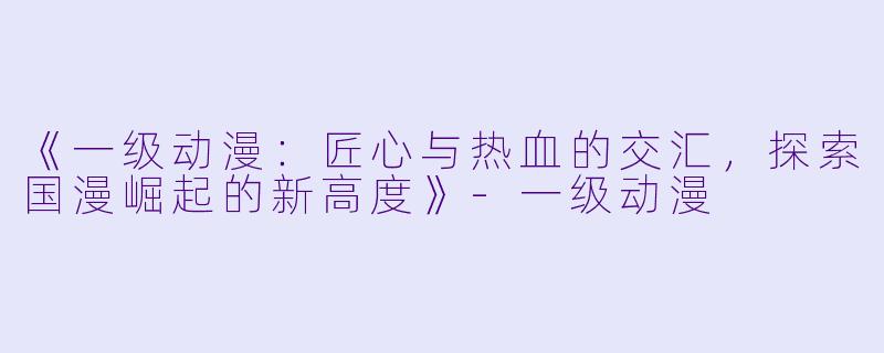 《一级动漫：匠心与热血的交汇，探索国漫崛起的新高度》-一级动漫