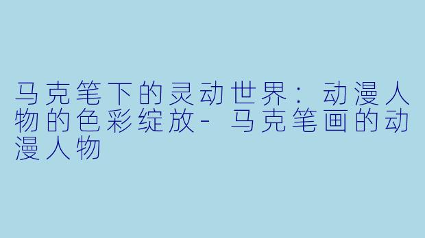马克笔下的灵动世界：动漫人物的色彩绽放-马克笔画的动漫人物