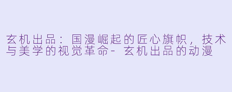 玄机出品：国漫崛起的匠心旗帜，技术与美学的视觉革命-玄机出品的动漫