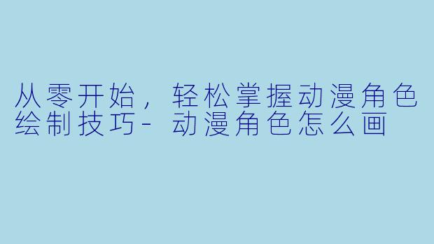 从零开始，轻松掌握动漫角色绘制技巧-动漫角色怎么画