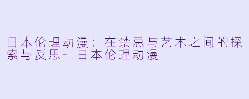 日本伦理动漫：在禁忌与艺术之间的探索与反思-日本伦理动漫