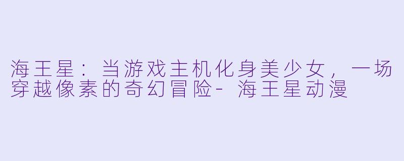 海王星：当游戏主机化身美少女，一场穿越像素的奇幻冒险-海王星动漫