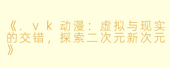 《.vk动漫：虚拟与现实的交错，探索二次元新次元》