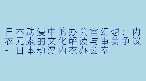 日本动漫中的办公室幻想：内衣元素的文化解读与审美争议-日本动漫内衣办公室
