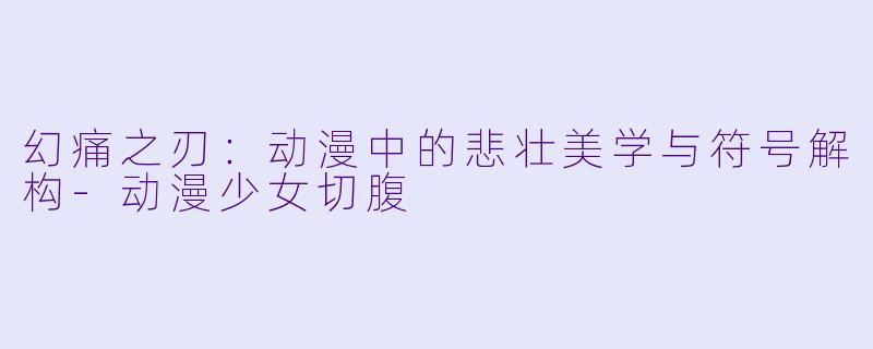 幻痛之刃：动漫中的悲壮美学与符号解构-动漫少女切腹