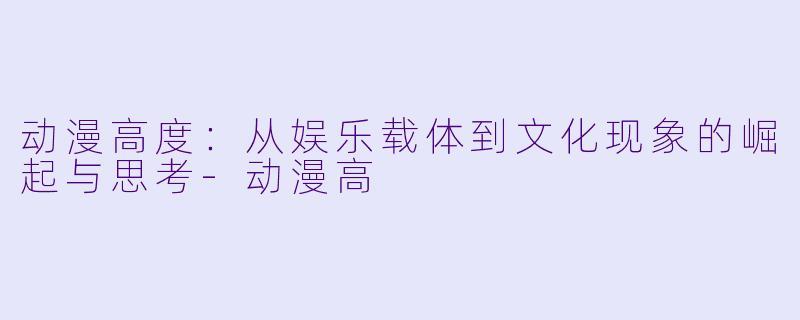 动漫高度：从娱乐载体到文化现象的崛起与思考-动漫高