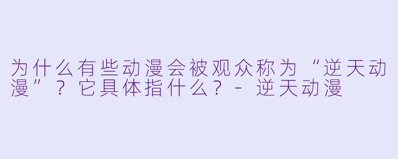 为什么有些动漫会被观众称为“逆天动漫”？它具体指什么？-逆天动漫