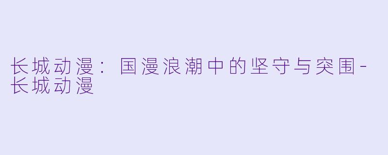 长城动漫：国漫浪潮中的坚守与突围-长城动漫
