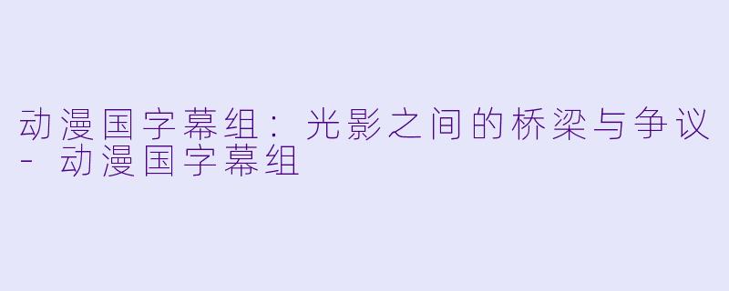 动漫国字幕组：光影之间的桥梁与争议-动漫国字幕组