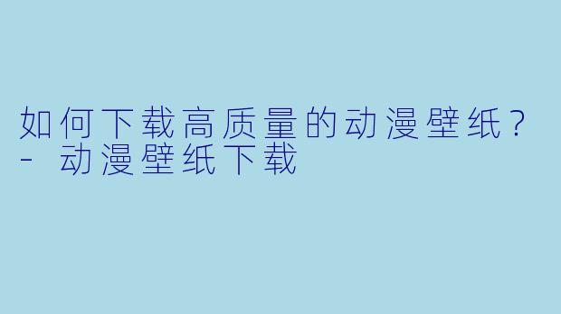 如何下载高质量的动漫壁纸？-动漫壁纸下载